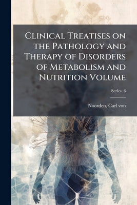 Clinical Treatises on the Pathology and Therapy of Disorders of Metabolism and Nutrition Volume; Series 6 by Noorden, Carl Von 1858-1944