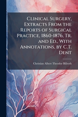 Clinical Surgery, Extracts From the Reports of Surgical Practice, 1860-1876, Tr. and Ed., With Annotations, by C.T. Dent by Billroth, Christian Albert Theodor