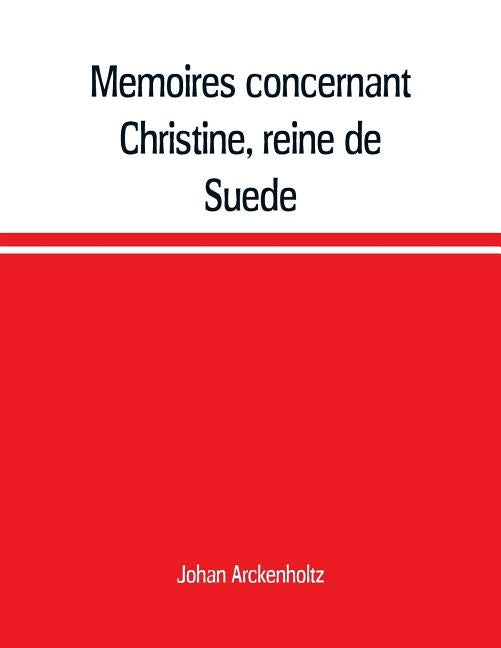 Mémoires concernant Christine, reine de Suède, pour servir d'eclaircissement à l'histoire de son regne et principalement de sa vie privée, et aux even by Arckenholtz, Johan