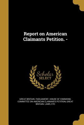 Report on American Claimants Petition. - by Great Britain Parliament House of Comm