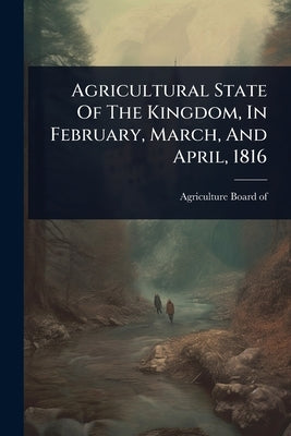 Agricultural State Of The Kingdom, In February, March, And April, 1816 by Of, Agriculture Board