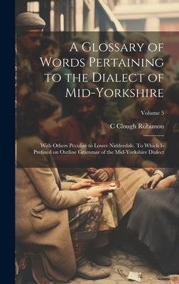 A Glossary of Words Pertaining to the Dialect of Mid-Yorkshire; With Others Peculiar to Lower Nidderdale. To Which is Prefixed on Outline Grammar of t by Robinson, C. Clough