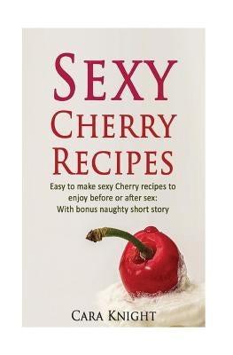 Sexy Cherry Recipes: Easy to make sexy Cherry recipes to enjoy before or after sex: With bonus naughty short story by Knight, Cara