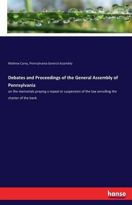 Debates and Proceedings of the General Assembly of Pennsylvania: on the memorials praying a repeal or suspension of the law annulling the charter of t by Carey, Mathew