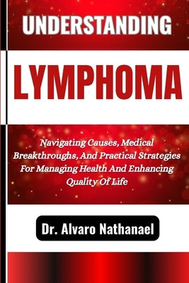 Understanding Lymphoma: Navigating Causes, Medical Breakthroughs, And Practical Strategies For Managing Health And Enhancing Quality Of Life by Nathanael, Alvaro