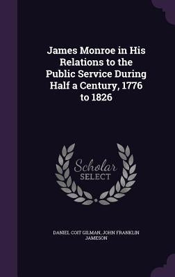 James Monroe in His Relations to the Public Service During Half a Century, 1776 to 1826 by Gilman, Daniel Coit