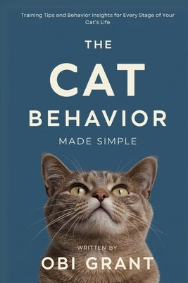 The Cat Behavior Made Simple: Training Tips and Behavior Insights for Every Stage of Your Cat's Life by Grant, Obi
