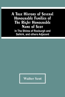 A True History Of Several Honourable Families Of The Right Honourable Name Of Scot, In The Shires Of Roxburgh And Selkirk, And Others Adjacent. by Scot, Walter