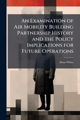 An Examination of Air Mobility Building Partnership History and the Policy Implications for Future Operations by White, Alton
