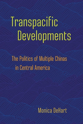 Transpacific Developments: The Politics of Multiple Chinas in Central America by Dehart, Monica