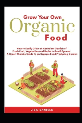 Grow your Own Organic Food: How to easily grow an Abundant Garden of Fresh Fruit, Vegetables and Herbs in Small Spaces: A Green Thumbs Guide to an by Daniels, Lisa