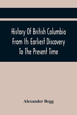 History Of British Columbia From Its Earliest Discovery To The Present Time by Begg, Alexander