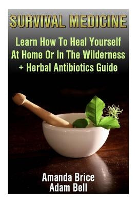 Survival Medicine: Learn How To Heal Yourself At Home Or In The Wilderness + Herbal Antibiotics Guide: (Prepper's Guide, Survival Guide, by Bell, Adam