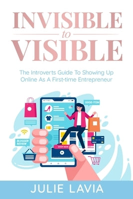 Invisible to Visible: The Introverts Guide to Showing Up Online As a First-time Entrepreneur by Lavia, Julie