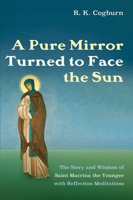 A Pure Mirror Turned to Face the Sun: The Story and Wisdom of Saint Macrina the Younger with Reflection Meditations by Cogburn, R. K.