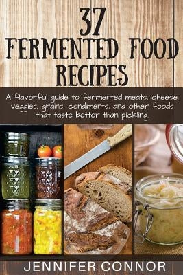 37 Fermented Food Recipes: A flavorful guide to fermented meats, cheese, veggies, grains, condiments, and other foods that taste better than pick by Connor, Jennifer