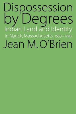 Dispossession by Degrees: Indian Land and Identity in Natick, Massachusetts, 1650-1790 by O'Brien, Jean M.
