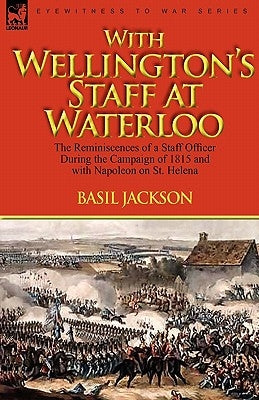 With Wellington's Staff at Waterloo: the Reminiscences of a Staff Officer During the Campaign of 1815 and with Napoleon on St. Helena by Jackson, Basil