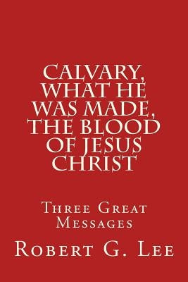 Calvary, What He was Made, The Blood of Jesus Christ: Three Great Messages by Lee, Robert G.