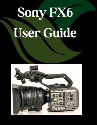 Sony FX6 User Guide: A Step-by-Step Manual for Beginners and Seniors Covering Essential Camera Features, Creative Techniques, Tips, Tricks and Effortl by Fortnite, Zoey