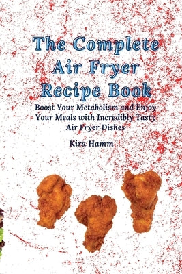 The Complete Air Fryer Recipe Book: Boost Your Metabolism and Enjoy Your Meals with Incredibly Tasty Air Fryer Dishes by Hamm, Kira