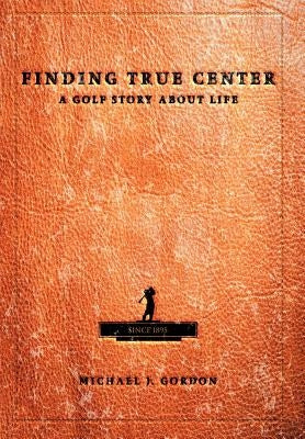 Finding True Center: A Golf Story about Life by Gordon, Michael J.
