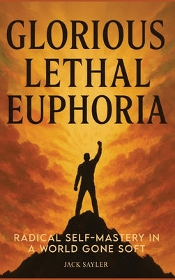 Glorious Lethal Euphoria: Radical Self-Mastery in a World Gone Soft by Sayler, Jack