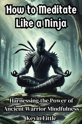 How to Meditate Like a Ninja: Harnessing the Power of Ancient Warrior Mindfulness by Little, Kevin