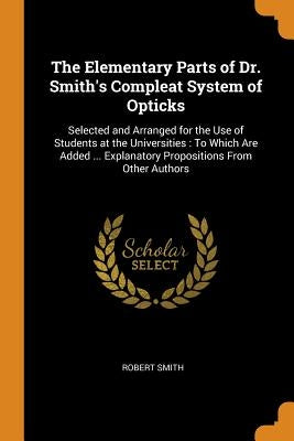 The Elementary Parts of Dr. Smith's Compleat System of Opticks: Selected and Arranged for the Use of Students at the Universities: To Which Are Added by Smith, Robert