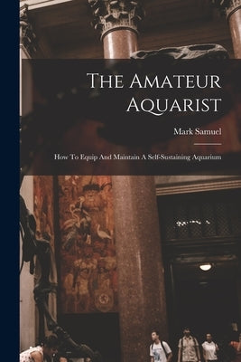 The Amateur Aquarist: How To Equip And Maintain A Self-sustaining Aquarium by Samuel, Mark