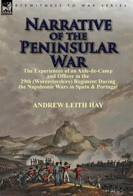Narrative of the Peninsular War: The Experiences of an Aide-de-Camp and Officer in the 29th (Worcestershire) Regiment During the Napoleonic Wars in Sp by Hay, Andrew Leith