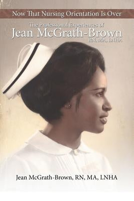 Now That Nursing Orientation Is Over: The Professional Experiences of Jean McGrath-Brown, RN, Ma, Lnha by McGrath-Brown Ma Lnha, Jean