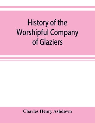 History of the Worshipful Company of Glaziers of the City of London otherwise the Company of Glaziers and Printers of Glass by Henry Ashdown, Charles