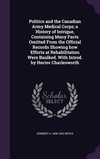 Politics and the Canadian Army Medical Corps; a History of Intrigue, Containing Many Facts Omitted From the Official Records Showing how Efforts at Re by Bruce, Herbert A. 1868-1963