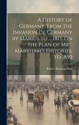 A History of Germany, From the Invasion of Germany by Marius to ... 1813, On the Plan of Mrs. Markham's Histories. to 1850 by Paul, Robert Bateman