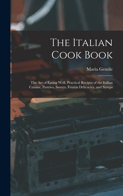 The Italian Cook Book: The Art of Eating Well, Practical Recipes of the Italian Cuisine, Pastries, Sweets, Frozen Delicacies, and Syrups by Gentile, Maria