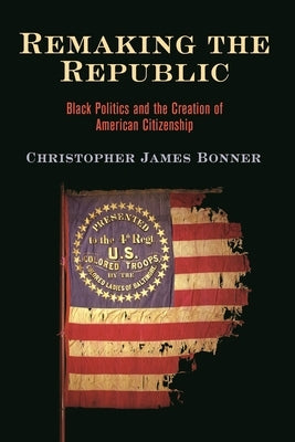 Remaking the Republic: Black Politics and the Creation of American Citizenship by Bonner, Christopher James