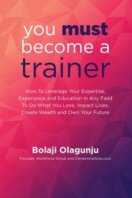 You Must Become A Trainer: How to leverage your expertise, experience and education in any field to do what you love, impact lives, create wealth by Olagunju, Bolaji