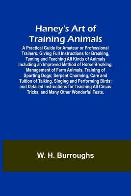 Haney's Art of Training Animals; A Practical Guide for Amateur or Professional Trainers. Giving Full Instructions for Breaking, Taming and Teaching Al by H. Burroughs, W.