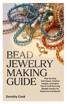 Bead Jewelry Making Guide: Step-by-Step Techniques, Creative Designs, and Expert Tips to Craft Stunning Beaded Jewelry for Beginners and Beyond by Cook, Dorothy