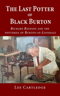 The Last Potter of Black Burton: Richard Bateson and the potteries of Burton-in-Lonsdale by Cartledge, Lee