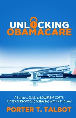 Unlocking Obamacare: A Business Guide to Lowering Costs, Increasing Options, and Staying Within the Law by Talbot, Porter T.