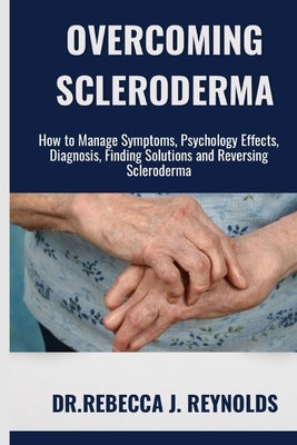 Overcoming Scleroderma: How to Manage Symptoms, Psychology Effects, Diagnosis, Finding Solutions and Reversing Scleroderma by Reynolds, Dr Rebecca J.