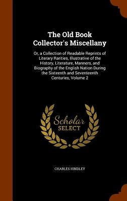 The Old Book Collector's Miscellany: Or, a Collection of Readable Reprints of Literary Rarities, Illustrative of the History, Literature, Manners, and by Hindley, Charles