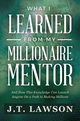 What I Learned from My Millionaire Mentor: And How This Knowledge Can Launch Anyone On a Path to Making Millions by Lawson, J. T.