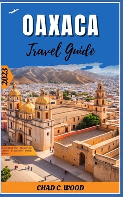 Oaxaca Travel Guide 2023: Unveiling the Mysterious Allure of Mexico's Secret Gems by Wood, Chad