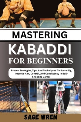 Mastering Kabaddi for Beginner: Proven Strategies, Tips, And Techniques To Score Big, Improve Aim, Control, And Consistency In Ball-Shooting Games by Wren, Sage