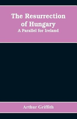The resurrection of Hungary: A parallel for Ireland by Griffith, Arthur