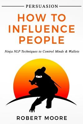 Persuasion: How To Influence People - Ninja NLP Techniques To Control Minds & Wallets by Moore, Robert