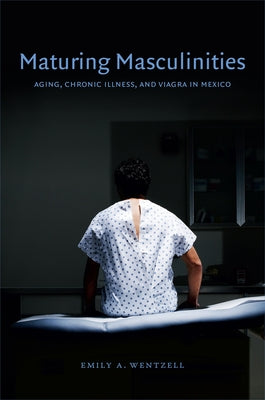 Maturing Masculinities: Aging, Chronic Illness, and Viagra in Mexico by Wentzell, Emily a.
